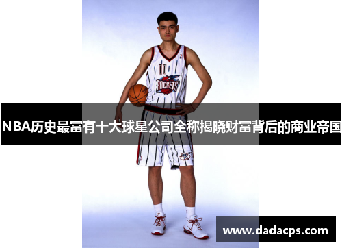 NBA历史最富有十大球星公司全称揭晓财富背后的商业帝国