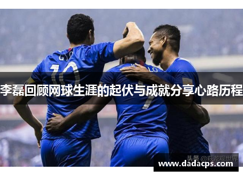 李磊回顾网球生涯的起伏与成就分享心路历程