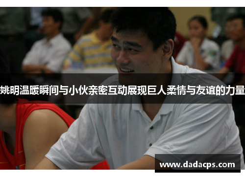 姚明温暖瞬间与小伙亲密互动展现巨人柔情与友谊的力量