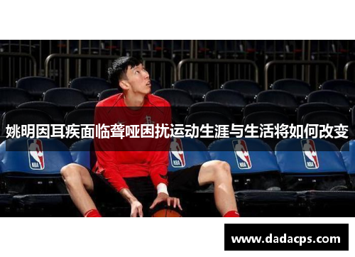 姚明因耳疾面临聋哑困扰运动生涯与生活将如何改变