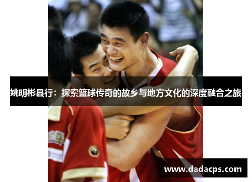 姚明彬县行：探索篮球传奇的故乡与地方文化的深度融合之旅