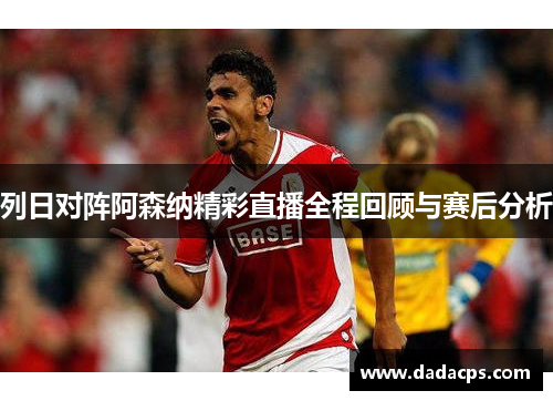 列日对阵阿森纳精彩直播全程回顾与赛后分析